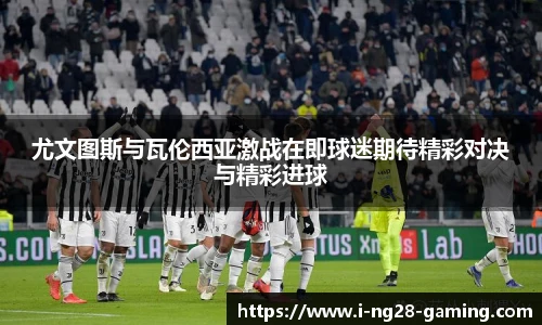 尤文图斯与瓦伦西亚激战在即球迷期待精彩对决与精彩进球