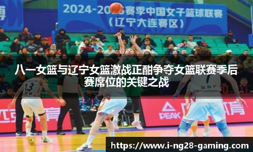 八一女篮与辽宁女篮激战正酣争夺女篮联赛季后赛席位的关键之战